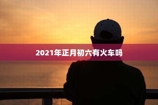 2021年正月初六有火车吗