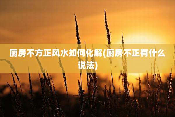 厨房不方正风水如何化解(厨房不正有什么说法)