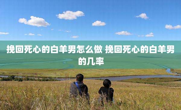 挽回死心的白羊男怎么做 挽回死心的白羊男的几率