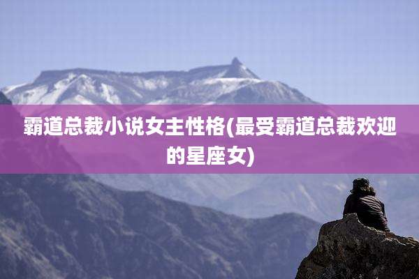 霸道总裁小说女主性格(最受霸道总裁欢迎的星座女)