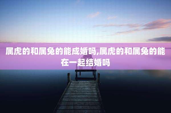 属虎的和属兔的能成婚吗,属虎的和属兔的能在一起结婚吗