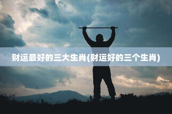 财运最好的三大生肖(财运好的三个生肖)