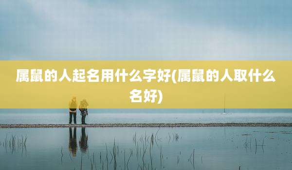 属鼠的人起名用什么字好(属鼠的人取什么名好)