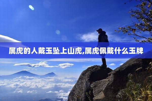 属虎的人戴玉坠上山虎,属虎佩戴什么玉牌