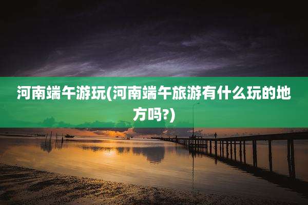 河南端午游玩(河南端午旅游有什么玩的地方吗?)