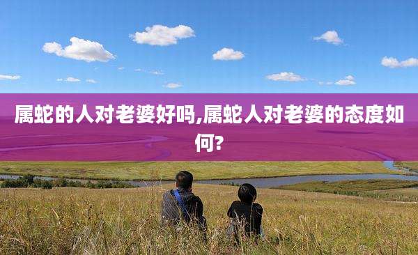 属蛇的人对老婆好吗,属蛇人对老婆的态度如何?