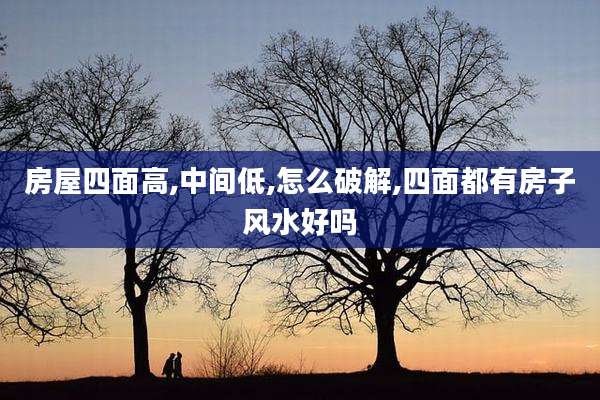 房屋四面高,中间低,怎么破解,四面都有房子风水好吗