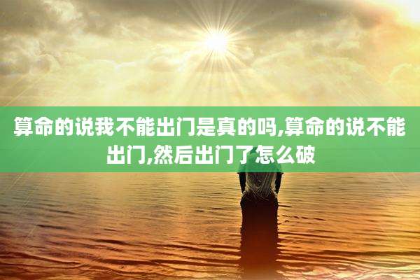 算命的说我不能出门是真的吗,算命的说不能出门,然后出门了怎么破