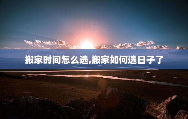 搬家时间怎么选,搬家如何选日子了