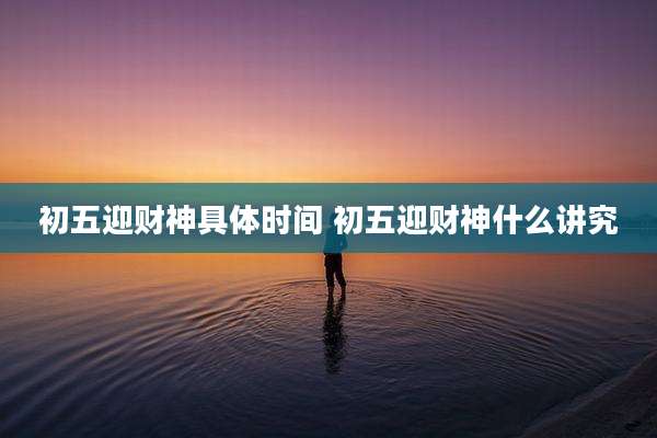 初五迎财神具体时间 初五迎财神什么讲究