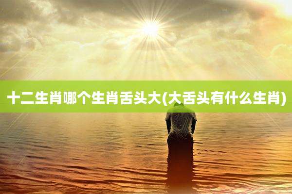 十二生肖哪个生肖舌头大(大舌头有什么生肖)