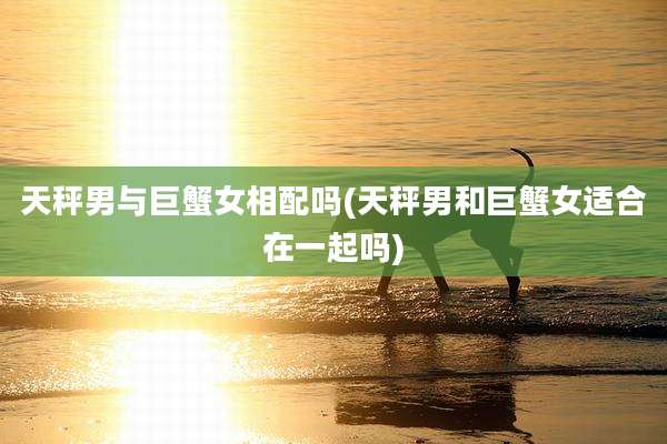 天秤男与巨蟹女相配吗(天秤男和巨蟹女适合在一起吗)