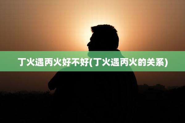 丁火遇丙火好不好(丁火遇丙火的关系)