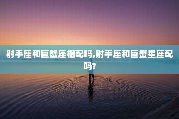 射手座和巨蟹座相配吗,射手座和巨蟹星座配吗?