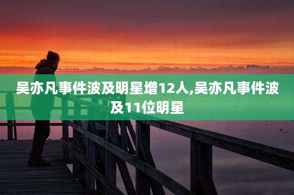 吴亦凡事件波及明星增12人,吴亦凡事件波及11位明星