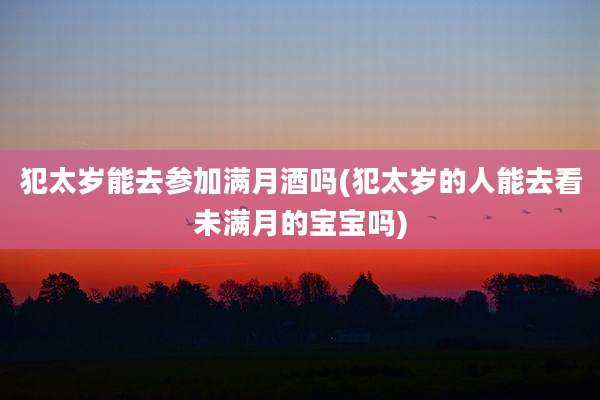 犯太岁能去参加满月酒吗(犯太岁的人能去看未满月的宝宝吗)