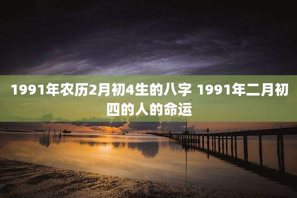 1991年农历2月初4生的八字 1991年二月初四的人的命运