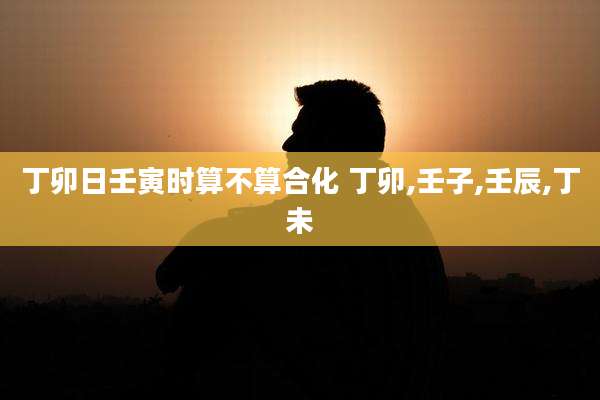 丁卯日壬寅时算不算合化 丁卯,壬子,壬辰,丁未