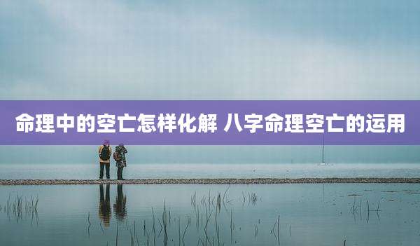 命理中的空亡怎样化解 八字命理空亡的运用