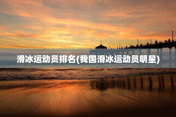 滑冰运动员排名(我国滑冰运动员明星)