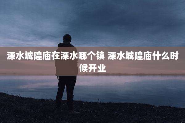 溧水城隍庙在溧水哪个镇 溧水城隍庙什么时候开业