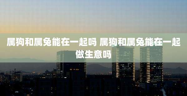 属狗和属兔能在一起吗 属狗和属兔能在一起做生意吗