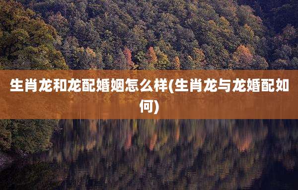 生肖龙和龙配婚姻怎么样(生肖龙与龙婚配如何)