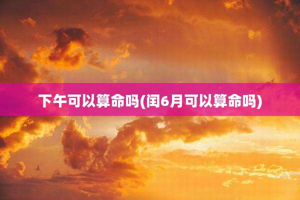 下午可以算命吗(闰6月可以算命吗)
