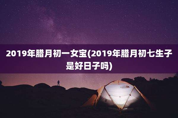 2019年腊月初一女宝(2019年腊月初七生子是好日子吗)
