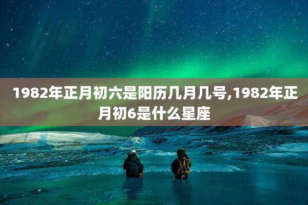 1982年正月初六是阳历几月几号,1982年正月初6是什么星座