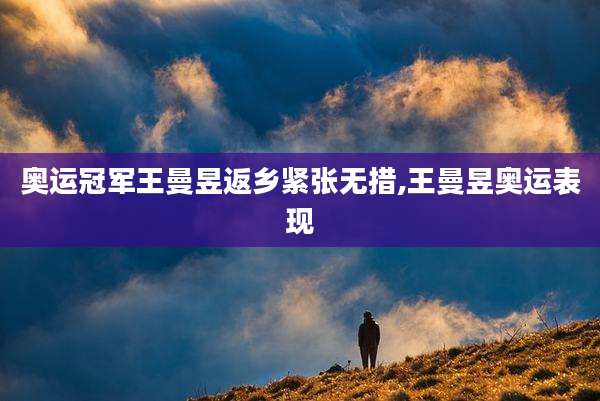 奥运冠军王曼昱返乡紧张无措,王曼昱奥运表现