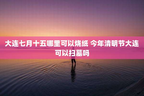 大连七月十五哪里可以烧纸 今年清明节大连可以扫墓吗