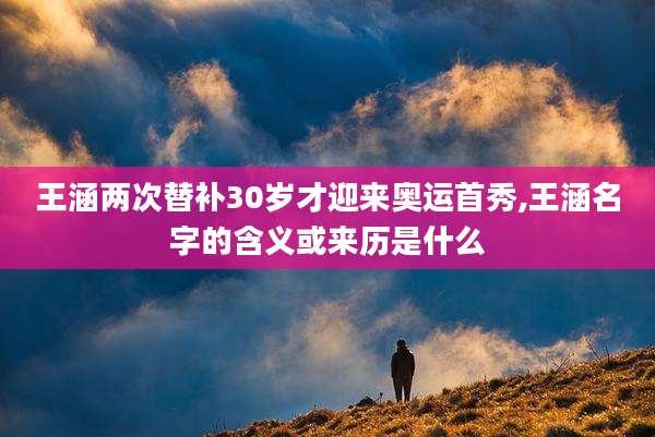 王涵两次替补30岁才迎来奥运首秀,王涵名字的含义或来历是什么