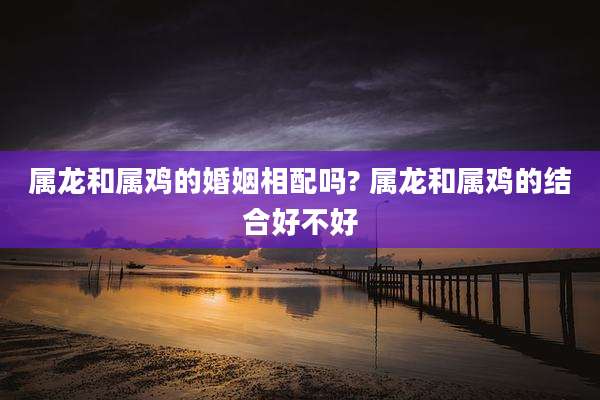 属龙和属鸡的婚姻相配吗? 属龙和属鸡的结合好不好