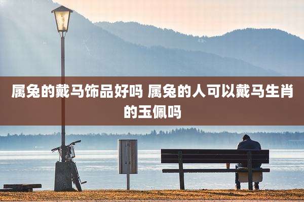属兔的戴马饰品好吗 属兔的人可以戴马生肖的玉佩吗