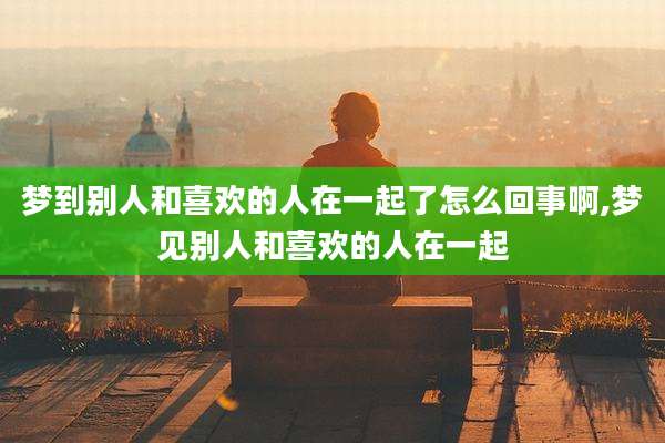 梦到别人和喜欢的人在一起了怎么回事啊,梦见别人和喜欢的人在一起