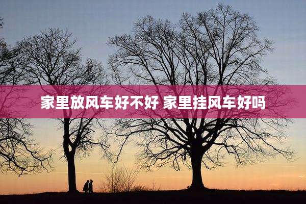 家里放风车好不好 家里挂风车好吗