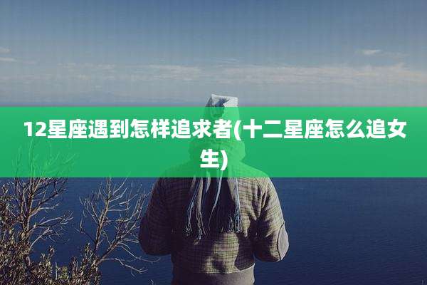12星座遇到怎样追求者(十二星座怎么追女生)