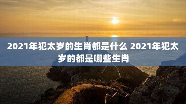 2021年犯太岁的生肖都是什么 2021年犯太岁的都是哪些生肖