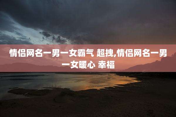 情侣网名一男一女霸气 超拽,情侣网名一男一女暖心 幸福