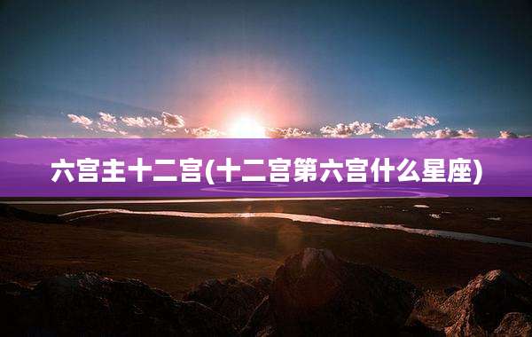 六宫主十二宫(十二宫第六宫什么星座)