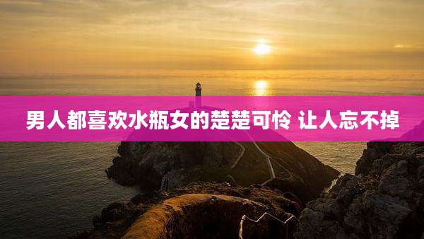 男人都喜欢水瓶女的楚楚可怜 让人忘不掉