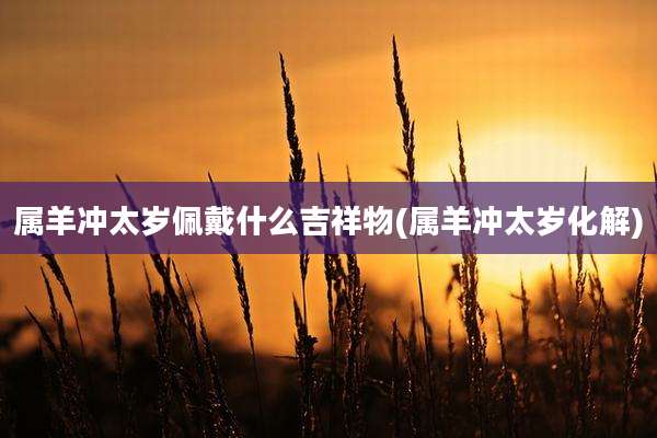 属羊冲太岁佩戴什么吉祥物(属羊冲太岁化解)
