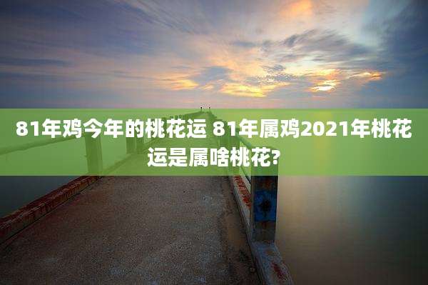 81年鸡今年的桃花运 81年属鸡2021年桃花运是属啥桃花?
