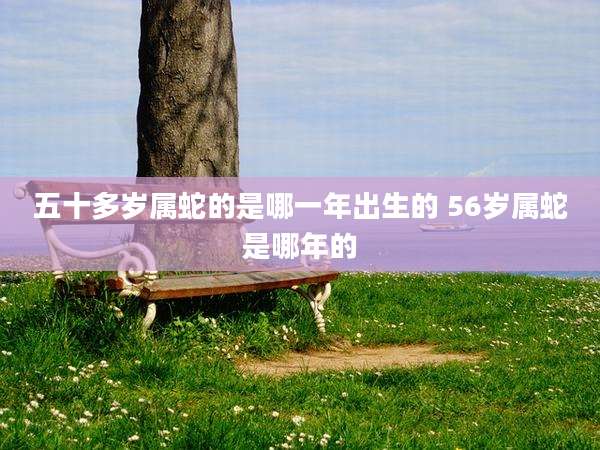 五十多岁属蛇的是哪一年出生的 56岁属蛇是哪年的