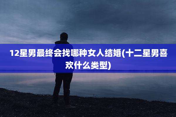 12星男最终会找哪种女人结婚(十二星男喜欢什么类型)
