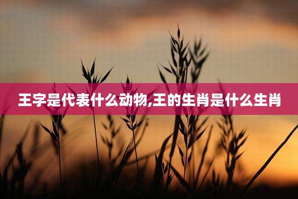 王字是代表什么动物,王的生肖是什么生肖
