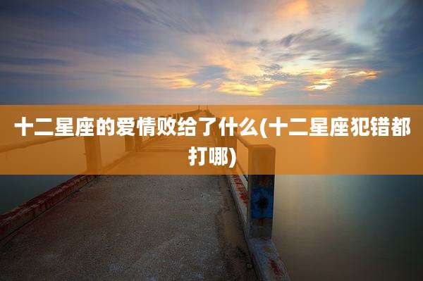 十二星座的爱情败给了什么(十二星座犯错都打哪)