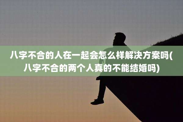 八字不合的人在一起会怎么样解决方案吗(八字不合的两个人真的不能结婚吗)