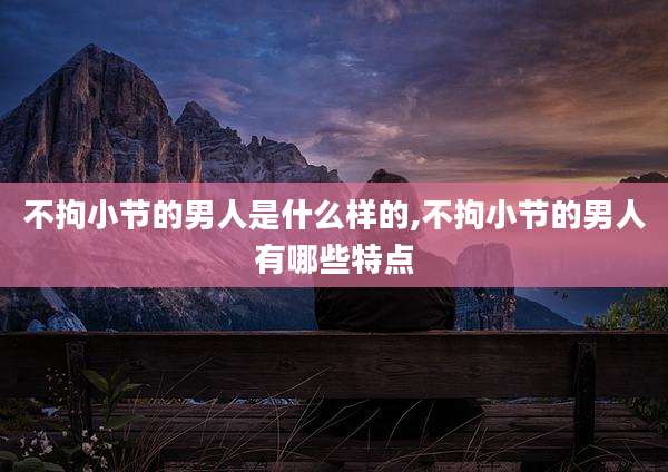 不拘小节的男人是什么样的,不拘小节的男人有哪些特点